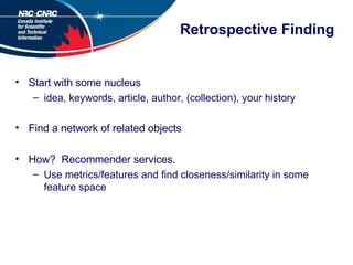 Retrospective Finding Start with some nucleus idea, keywords, article, author, (collection), your history Find a network of related objects How?  Recommender services. Use metrics/features and find closeness/similarity in some feature space 