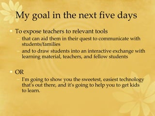 My goal in the next five days  To expose teachers to relevant tools  that can aid them in their quest to communicate with students/families  and to draw students into an interactive exchange with learning material, teachers, and fellow students  OR I'm going to show you the sweetest, easiest technology that's out there, and it's going to help you to get kids  to learn. 