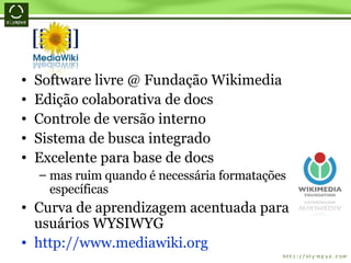Software livre @ Fundação Wikimedia Edição colaborativa de docs Controle de versão interno Sistema de busca integrado Excelente para base de docs mas ruim quando é necessária formatações específicas Curva de aprendizagem acentuada para usuários WYSIWYG http://www.mediawiki.org 
