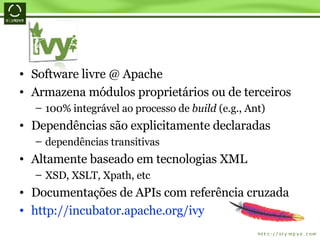 Software livre @ Apache Armazena módulos proprietários ou de terceiros 100% integrável ao processo de  build  (e.g., Ant) Dependências são explicitamente declaradas dependências transitivas Altamente baseado em tecnologias XML XSD, XSLT, Xpath, etc Documentações de APIs com referência cruzada http://incubator.apache.org/ivy 
