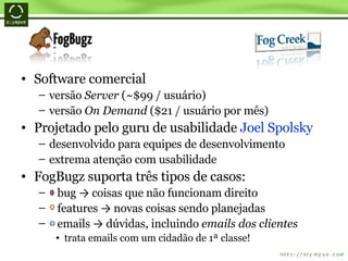 Software comercial versão  Server  (~$99 / usuário) versão  On Demand  ($21 / usuário por mês) Projetado pelo guru de usabilidade  Joel Spolsky desenvolvido para equipes de desenvolvimento extrema atenção com usabilidade FogBugz suporta três tipos de casos: bug  ->  coisas que não funcionam direito features  ->  novas coisas sendo planejadas emails  ->  dúvidas, incluindo  emails dos clientes trata emails com um cidadão de 1ª classe! 