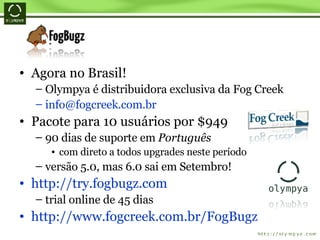 Agora no Brasil! Olympya é distribuidora exclusiva da Fog Creek [email_address] Pacote para 10 usuários por $949 90 dias de suporte em  Português com direto a todos upgrades neste período versão 5.0, mas 6.0 sai em Setembro! http://try.fogbugz.com trial online de 45 dias  http://www.fogcreek.com.br/FogBugz 