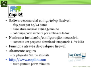 Software comercial com  pricing  flexível: day pass  por $5/24 horas assinatura mensal  ≤  $0.25/minuto cobrança pode ser feita por ambos os lados Nenhuma instalação/configuração necessária somente um pequeno download temporário (~½ MB) Funciona através de qualquer firewall Altamente seguro criptografia SSL de 128-bits http://www.copilot.com teste gratuito por 2 minutos 