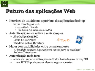 Futuro das aplicações Web Interface de usuário mais próxima das aplicações desktop novas tecnologias web  e.g., AJAX, Flex, etc FogBugz ≥ 5.0 já faz uso de AJAX Autenticação única nativa e mais simples Single Sign On  (SSO)  Linux Yellow Pages Windows Active Directory Maior compatibilidades entre os navegadores “ O legal de padrões é que existem tantos para se escolher.”  - Andrew Tanenbaum Autenticação mais forte ainda sem suporte nativo para métodos baseado em chaves/PKI … mas HTTPS pode prover alguma segurança extra 