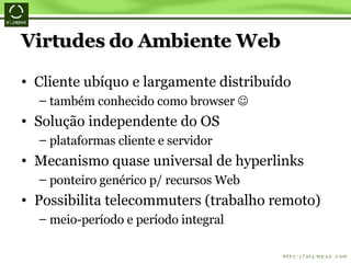 Virtudes do Ambiente Web Cliente ubíquo e largamente distribuído também conhecido como browser   Solução independente do OS plataformas cliente e servidor Mecanismo quase universal de hyperlinks ponteiro genérico p/ recursos Web Possibilita telecommuters (trabalho remoto) meio-período e período integral 