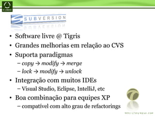 Software livre @ Tigris Grandes melhorias em relação ao CVS Suporta paradigmas copy  -> m odify  -> m erge lock  ->  modify  ->  unlock   Integração com muitos IDEs Visual Studio, Eclipse, IntelliJ, etc Boa combinação para equipes XP compatível com alto grau de refactorings 