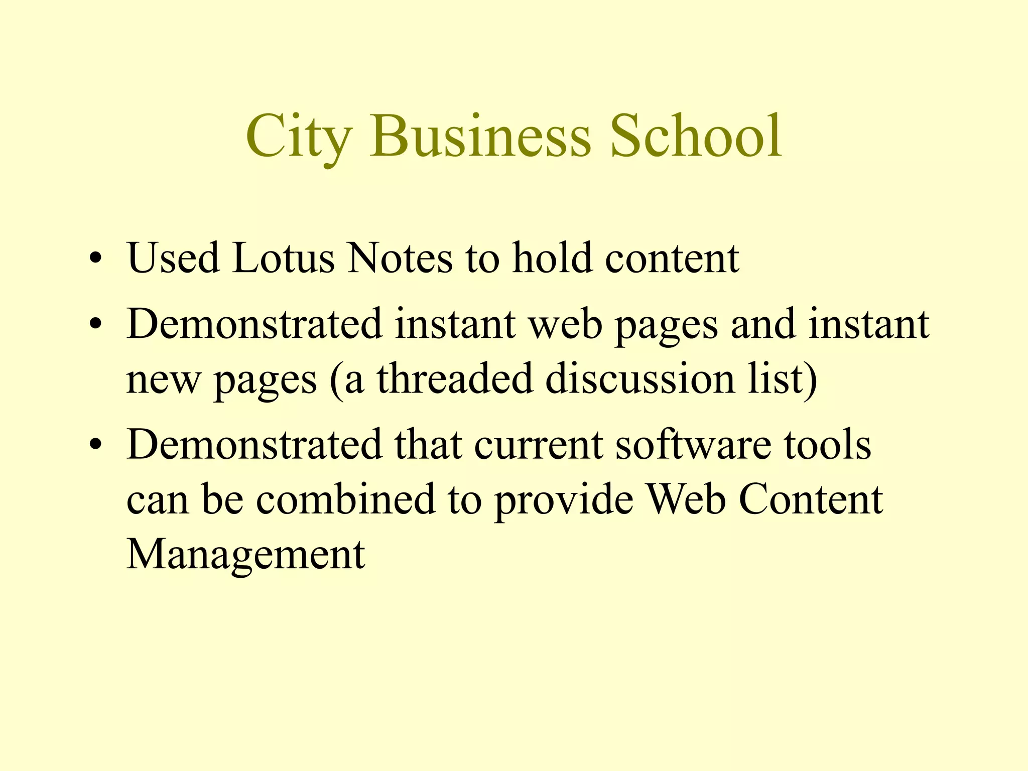 City Business School
• Used Lotus Notes to hold content
• Demonstrated instant web pages and instant
new pages (a threaded discussion list)
• Demonstrated that current software tools
can be combined to provide Web Content
Management
 