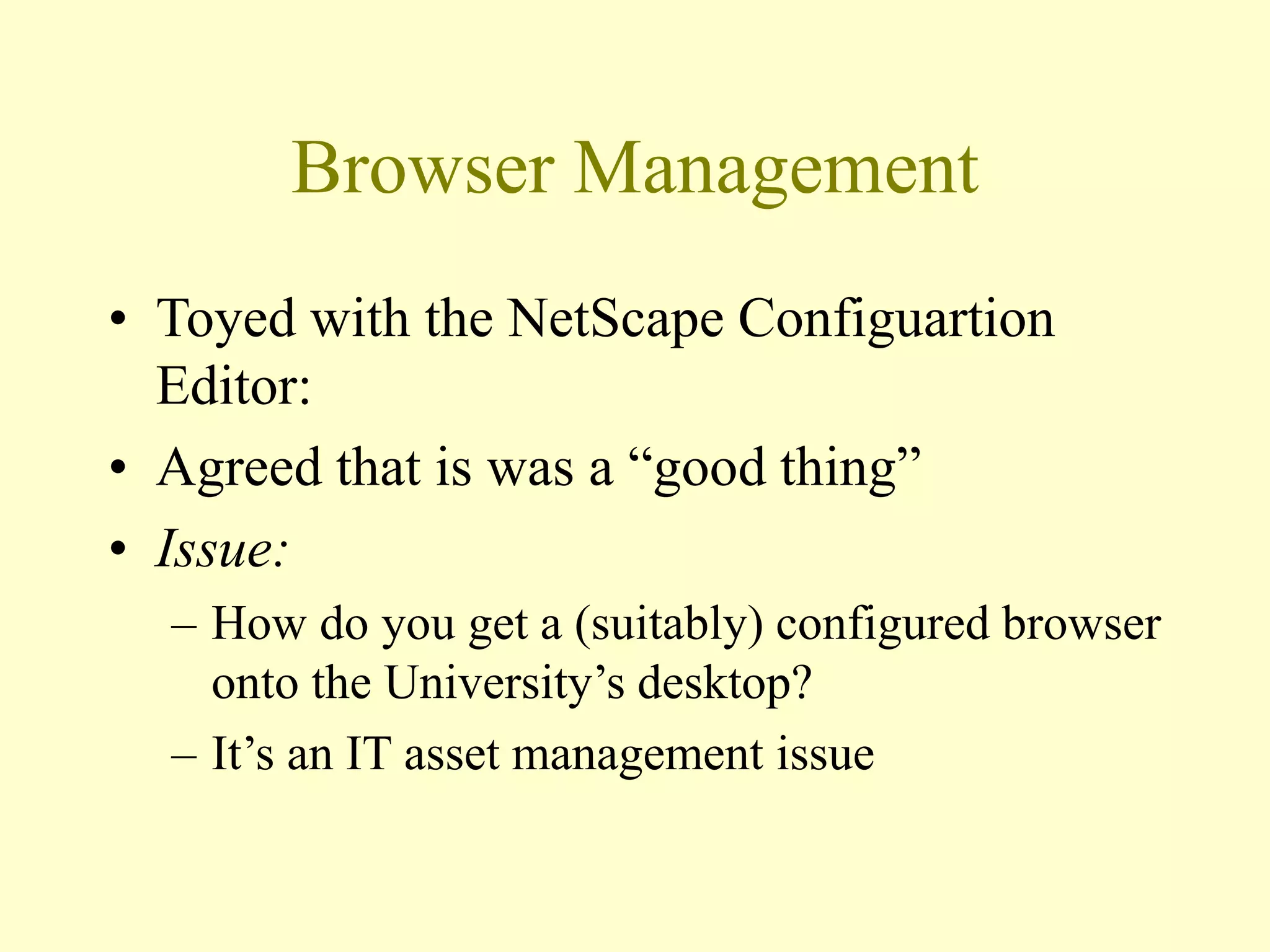 Browser Management
• Toyed with the NetScape Configuartion
Editor:
• Agreed that is was a “good thing”
• Issue:
– How do you get a (suitably) configured browser
onto the University’s desktop?
– It’s an IT asset management issue
 