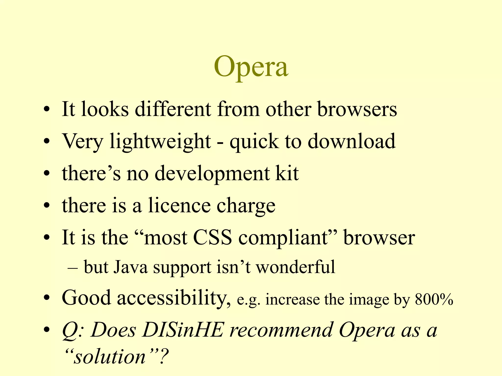 Opera
• It looks different from other browsers
• Very lightweight - quick to download
• there’s no development kit
• there is a licence charge
• It is the “most CSS compliant” browser
– but Java support isn’t wonderful
• Good accessibility, e.g. increase the image by 800%
• Q: Does DISinHE recommend Opera as a
“solution”?
 