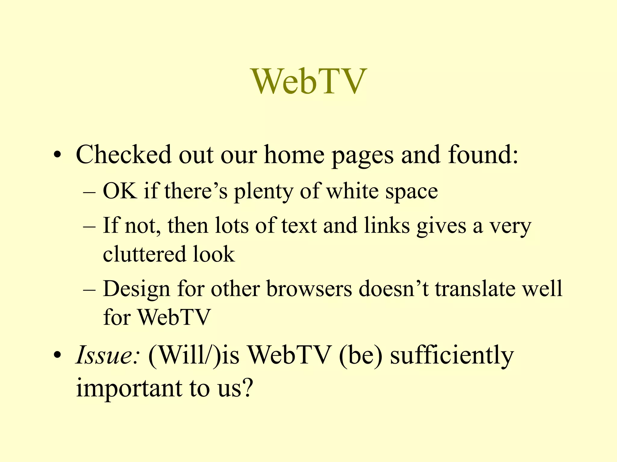WebTV
• Checked out our home pages and found:
– OK if there’s plenty of white space
– If not, then lots of text and links gives a very
cluttered look
– Design for other browsers doesn’t translate well
for WebTV
• Issue: (Will/)is WebTV (be) sufficiently
important to us?
 
