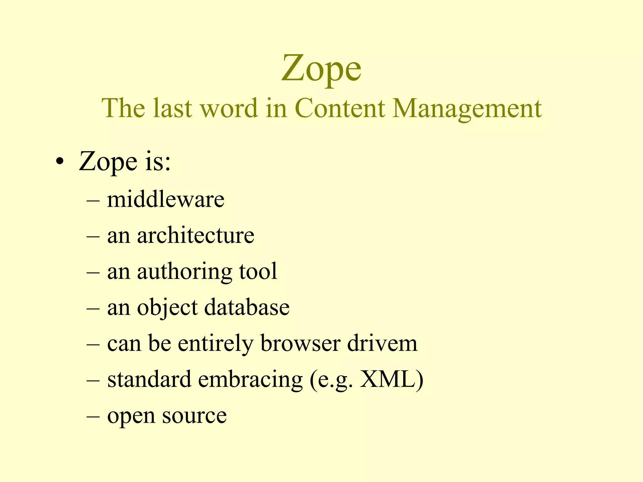 Zope
The last word in Content Management
• Zope is:
– middleware
– an architecture
– an authoring tool
– an object database
– can be entirely browser drivem
– standard embracing (e.g. XML)
– open source
 
