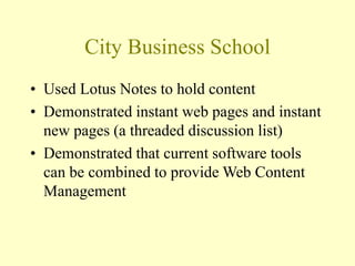 City Business School
• Used Lotus Notes to hold content
• Demonstrated instant web pages and instant
new pages (a threaded discussion list)
• Demonstrated that current software tools
can be combined to provide Web Content
Management
 