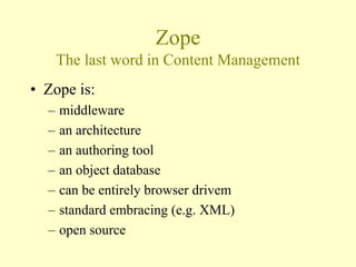 Zope
The last word in Content Management
• Zope is:
– middleware
– an architecture
– an authoring tool
– an object database
– can be entirely browser drivem
– standard embracing (e.g. XML)
– open source
 