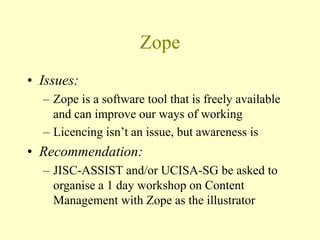 Zope
• Issues:
– Zope is a software tool that is freely available
and can improve our ways of working
– Licencing isn’t an issue, but awareness is
• Recommendation:
– JISC-ASSIST and/or UCISA-SG be asked to
organise a 1 day workshop on Content
Management with Zope as the illustrator
 