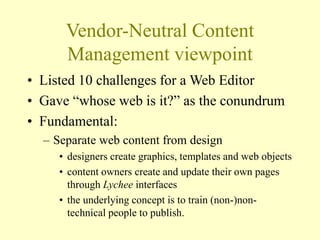 Vendor-Neutral Content
Management viewpoint
• Listed 10 challenges for a Web Editor
• Gave “whose web is it?” as the conundrum
• Fundamental:
– Separate web content from design
• designers create graphics, templates and web objects
• content owners create and update their own pages
through Lychee interfaces
• the underlying concept is to train (non-)non-
technical people to publish.
 