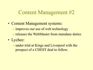 Content Management #2
• Content Management systems:
– improves our use of web technology
– releases the WebMaster from mundane duties
• Lychee:
– under trial at Kings and Liverpool with the
prospect of a CHEST deal to follow.
 