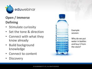 Open / Immerse
Defining
• Stimulate curiosity
                                                               Example
• Set the tone & direction                                     session:
• Connect with what they                                       Why do we put
  know already                                                 water in bottles
• Build background                                             and buy it from
                                                               the store?
  knowledge
• Connect to content
• Discovery

                  © EDUWEBINAR PTY LTD | ALL RIGHTS RESERVED
 