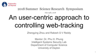 An user-centric approach to
controlling web-tracking
Zhengying Zhou and Rakesh S V Reddy
Mentor: Dr. Phu H. Phung
Intelligent Systems Security Lab
Department of Computer Science
University of Dayton
2018 Summer Science Research Symposium
July 25th, 2018
1
 
