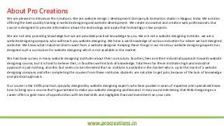 www.procreations.in
About Pro Creations
We are pleased to introduce Pro Creations. We are website design / development Company & Animation studio in Nagpur, India. We are also
offering the best quality training in website designing and website development. We create innovative and creative web professionals. Our
course is designed to provide information about the technology and apply that technology in live projects.
We are not only providing knowledge but we are provided practical knowledge to you. We are not a website designing institute, we are a
website designing company who will teach you website designing. We have a vast knowledge of various industries for whom we had designed
websites. We know what industrial clients want from a website designer. Keeping these things in our mind our website designing experts has
designed such a curriculum for website designing which is not available in the market.
We had done survey in many website designing institutes about their curriculum, faculties, fees and their industrial approach towards website
designing course, but it is hard to believe that, in faculties we find lack of knowledge. Total Fees for these institutes high and industrial
approach is just nothing, also this fact seems to be interested that no institute is available in the market who is up to the mark of a website
designing company and after completing the courses from these institutes students are not able to get jobs, because of the lack of knowledge
and practical approach.
Our course is the 100% practical, specially designed by website designing experts who have pooled in years of expertise and specialized know
how to bring you a course that's guaranteed to make you website designing professional. It may sound interesting that Web Designing as a
career offers a gold-mine of opportunities with limited skills and negligible financial investment on your side.
 