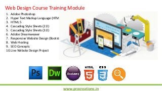 www.procreations.in
Web Design Course Training Module
1. Adobe Photoshop
2. Hyper Text Markup Language (HTML 4.01)
3. HTML 5
4. Cascading Style Sheets (2.0)
5. Cascading Style Sheets (3.0)
6. Adobe Dreamweaver
7. Responsive Website Design (Bootstrap)
8. Web Hosting
9. SEO Concepts
10.Live Website Design Project
 