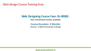 www.procreations.in
Web Design Course Training Fees
Web Designing Course Fees: Rs 8000/-
Fees installment facility available
Course Duration: 3 Months
(Course + 1 Month live project training)
 