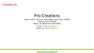 www.procreations.in
Contact Us
Pro Creations
Address: 439/A, Hanuman Nagar, Nagpur, Maharashtra. 440009
Telephone: 0712-2700399
Mobile: +91 9850323279, 8007779851
Email: info@procreations.in
Website: www.procreations.in
 