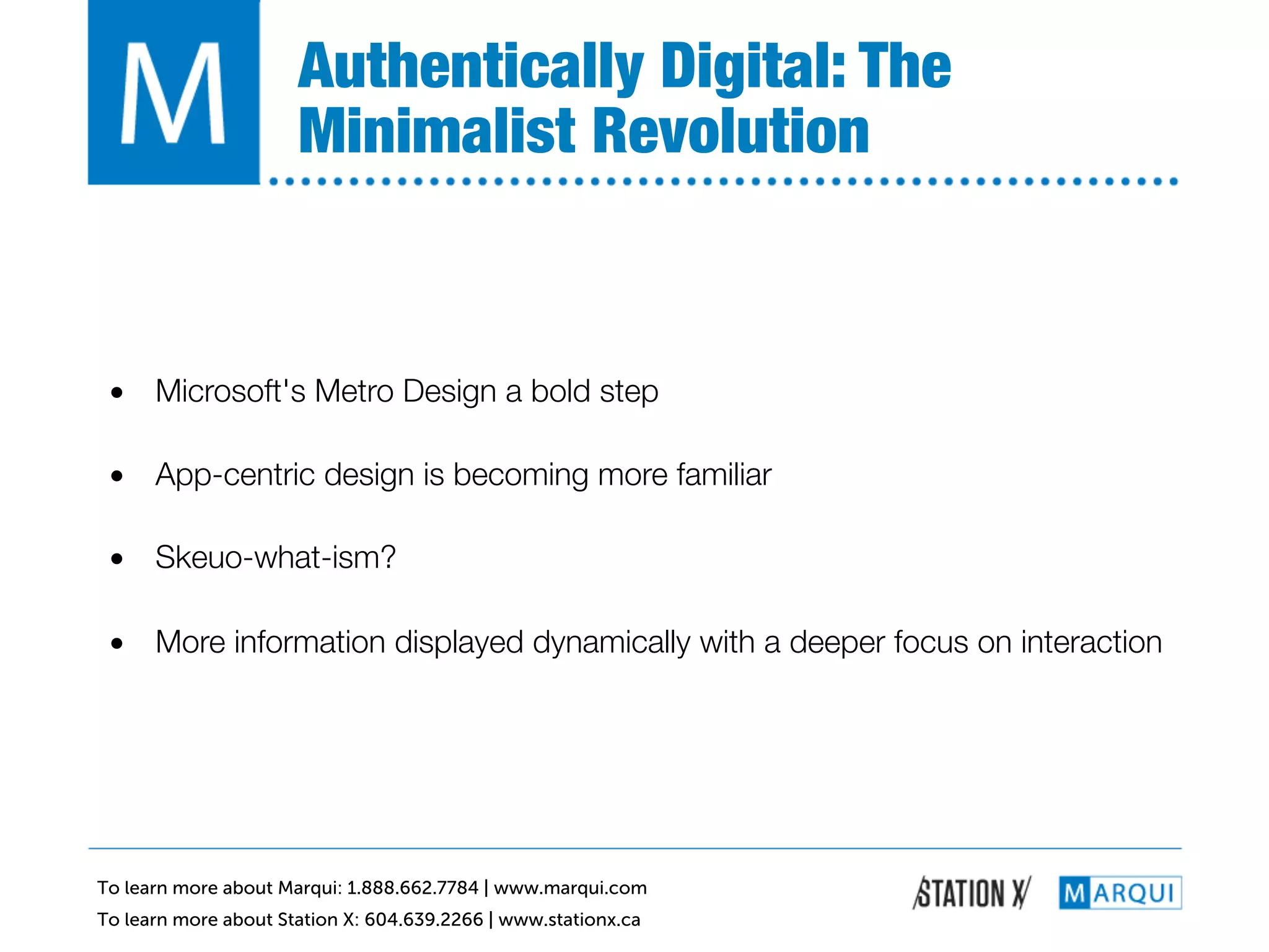 Authentically Digital: The
                      Minimalist Revolution!


 •  Microsoft's Metro Design a bold step!

 •  App-centric design is becoming more familiar!

 •  Skeuo-what-ism?!

 •  More information displayed dynamically with a deeper focus on interaction!




To learn more about Marqui: 1.888.662.7784 | www.marqui.com
To learn more about Station X: 604.639.2266 | www.stationx.ca
 