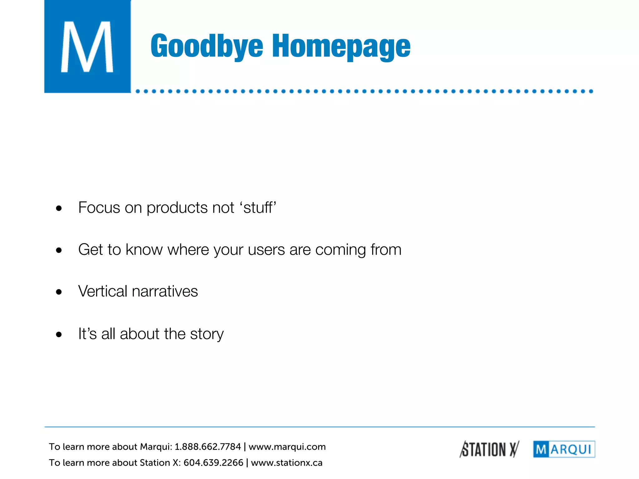 Goodbye Homepage!



 •  Focus on products not ‘stuff’!

 •  Get to know where your users are coming from!

 •  Vertical narratives!

 •  It’s all about the story!




To learn more about Marqui: 1.888.662.7784 | www.marqui.com
To learn more about Station X: 604.639.2266 | www.stationx.ca
 