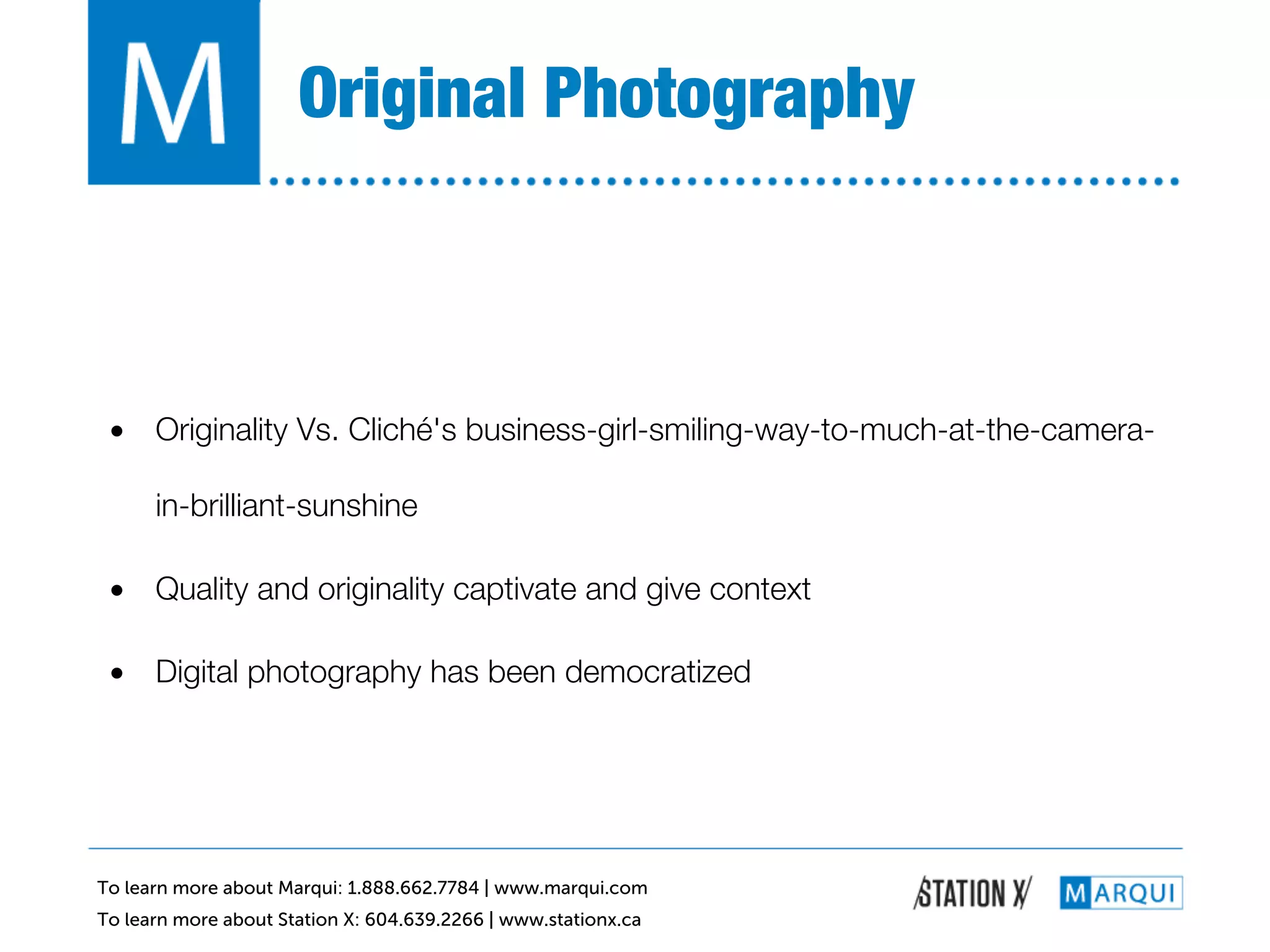 Original Photography!



 •  Originality Vs. Cliché's business-girl-smiling-way-to-much-at-the-camera-

      in-brilliant-sunshine!

 •  Quality and originality captivate and give context!

 •  Digital photography has been democratized!




To learn more about Marqui: 1.888.662.7784 | www.marqui.com
To learn more about Station X: 604.639.2266 | www.stationx.ca
 