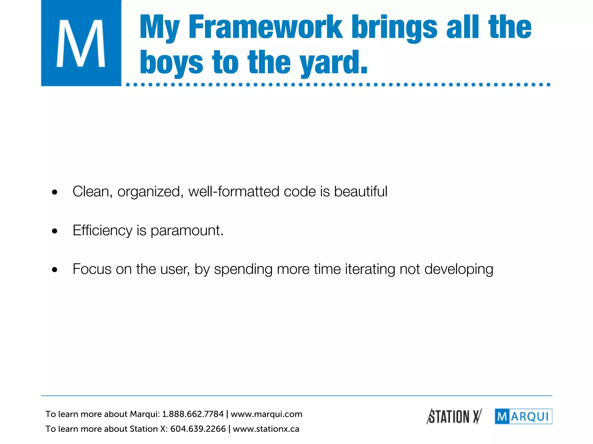 My Framework brings all the
                      boys to the yard.!


 •  Clean, organized, well-formatted code is beautiful!

 •  Efﬁciency is paramount.!

 •  Focus on the user, by spending more time iterating not developing!




To learn more about Marqui: 1.888.662.7784 | www.marqui.com
To learn more about Station X: 604.639.2266 | www.stationx.ca
 