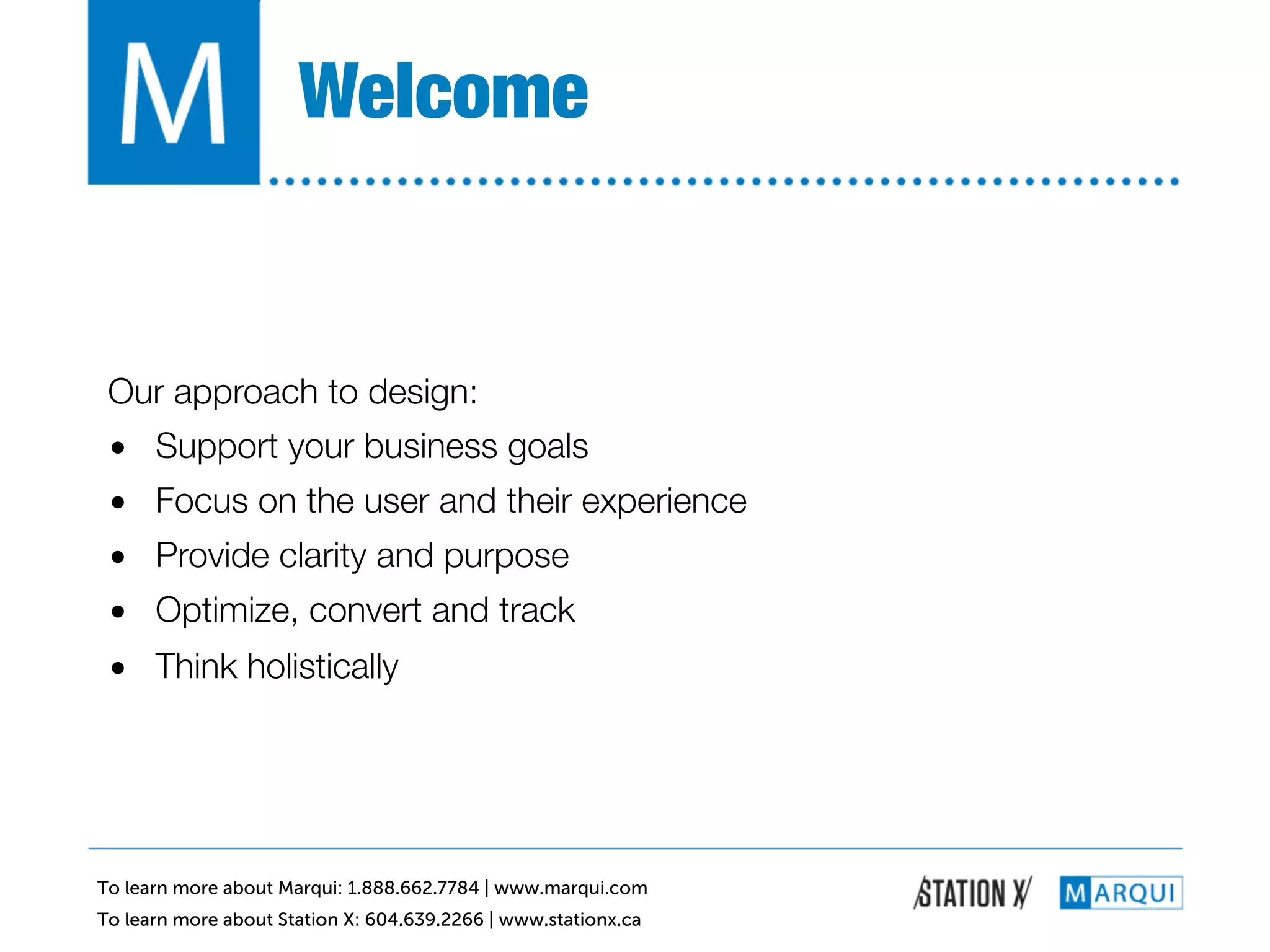 Welcome!


 Our approach to design:!
 •  Support your business goals!
 •  Focus on the user and their experience!
 •  Provide clarity and purpose!
 •  Optimize, convert and track!
 •  Think holistically!




To learn more about Marqui: 1.888.662.7784 | www.marqui.com
To learn more about Station X: 604.639.2266 | www.stationx.ca
 