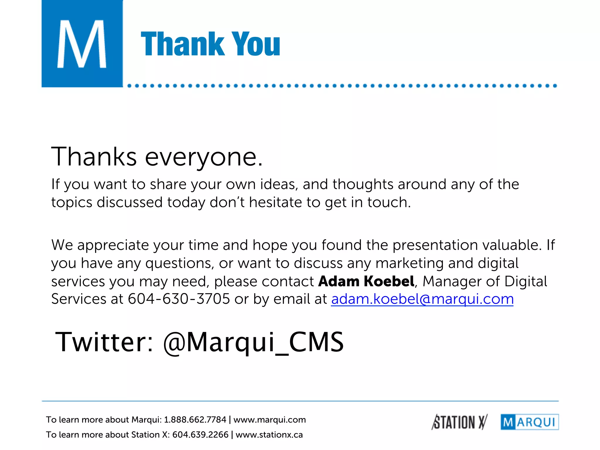 Thank You!


 Thanks everyone.  
 If you want to share your own ideas, and thoughts around any of the
 topics discussed today don’t hesitate to get in touch.

 We appreciate your time and hope you found the presentation valuable. If
 you have any questions, or want to discuss any marketing and digital
 services you may need, please contact Adam Koebel, Manager of Digital
 Services at 604-630-3705 or by email at adam.koebel@marqui.com


  Twitter: @Marqui_CMS

To learn more about Marqui: 1.888.662.7784 | www.marqui.com
To learn more about Station X: 604.639.2266 | www.stationx.ca
 