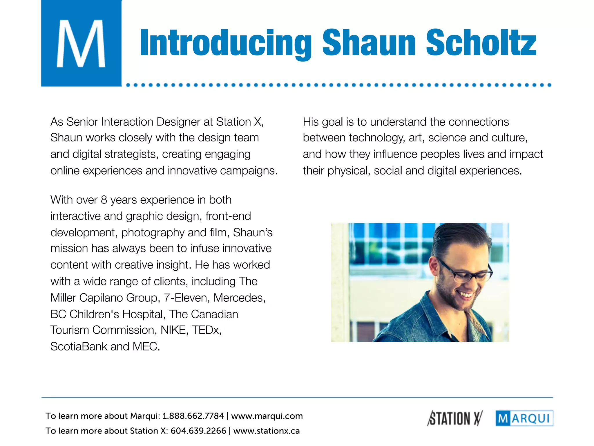 Introducing Shaun Scholtz!
 As Senior Interaction Designer at Station X,                   His goal is to understand the connections
 Shaun works closely with the design team                       between technology, art, science and culture,
 and digital strategists, creating engaging                     and how they inﬂuence peoples lives and impact
 online experiences and innovative campaigns.!                  their physical, social and digital experiences.!

 With over 8 years experience in both
 interactive and graphic design, front-end
 development, photography and ﬁlm, Shaun’s
 mission has always been to infuse innovative
 content with creative insight. He has worked
 with a wide range of clients, including The
 Miller Capilano Group, 7-Eleven, Mercedes,
 BC Children's Hospital, The Canadian
 Tourism Commission, NIKE, TEDx,
 ScotiaBank and MEC.!




To learn more about Marqui: 1.888.662.7784 | www.marqui.com
To learn more about Station X: 604.639.2266 | www.stationx.ca
 