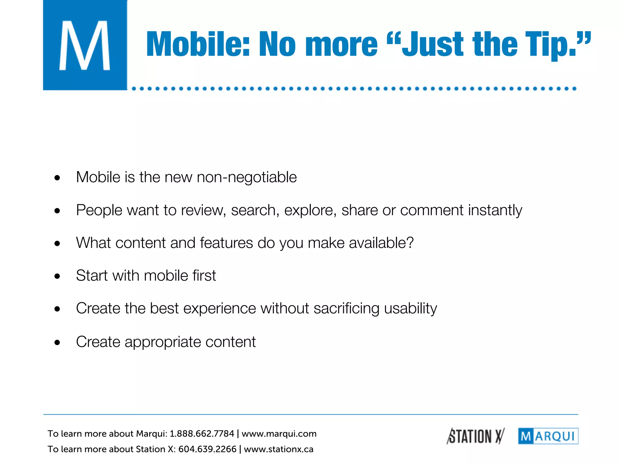 Mobile: No more “Just the Tip.”!


 •  Mobile is the new non-negotiable!

 •  People want to review, search, explore, share or comment instantly!

 •  What content and features do you make available?!

 •  Start with mobile ﬁrst!

 •  Create the best experience without sacriﬁcing usability!

 •  Create appropriate content!




To learn more about Marqui: 1.888.662.7784 | www.marqui.com
To learn more about Station X: 604.639.2266 | www.stationx.ca
 