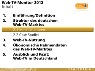 Web-TV-Monitor 2012
Inhalt

1.   Einführung/Definition
2.   Struktur des deutschen
     Web-TV-Marktes
     2.1 Marktstrukturen
     2.2 Case Studies
3.   Web-TV-Nutzung
4.   Ökonomische Rahmendaten
     des Web-TV-Marktes
5.   Ausblick und Fazit:
     Web-TV in Deutschland

                               12
 