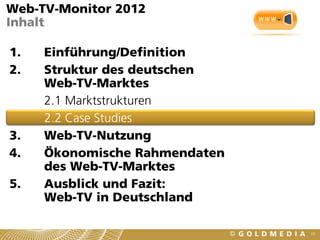 Web-TV-Monitor 2012
Inhalt

1.   Einführung/Definition
2.   Struktur des deutschen
     Web-TV-Marktes
     2.1 Marktstrukturen
     2.2 Case Studies
3.   Web-TV-Nutzung
4.   Ökonomische Rahmendaten
     des Web-TV-Marktes
5.   Ausblick und Fazit:
     Web-TV in Deutschland

                               19
 