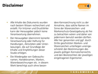 Disclaimer



     Alle Inhalte des Dokuments wurden        dere Kennzeichnung nicht zu der
      nach bestem Wissen recherchiert und      Annahme, dass solche Namen im
      erstellt. Für Irrtümer und Druckfehler   Sinne der Warenzeichen- und
      kann der Herausgeber jedoch keine        Markenschutz-Gesetzgebung als frei
      Verantwortung übernehmen.                zu betrachten wären und daher von
     Der Herausgeber übernimmt keinerlei      jedermann benutzt werden dürften.
      Verantwortung oder Haftung für           Alle hier genannten und ggf. durch
      Handlungen, Aktivitäten oder Unter-      Dritte geschützten Marken- und
      lassungen, die auf Grundlage der         Warenzeichen unterliegen uneinge-
      Inhalte und Empfehlungen dieser          schränkt den Bestimmungen des
      Studie erfolgen.                         jeweils gültigen Kennzeichenrechts
                                               und den Besitzrechten der jeweiligen
     Die Wiedergabe von Gebrauchs-
                                               eingetragenen Eigentümer.
      namen, Handelsnamen, Marken,
      Warenbezeichnungen etc. in diesem
      Werk berechtigt auch ohne beson-

                                                                                      3
 