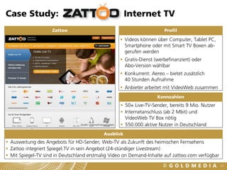 Case Study:                                                     Internet TV
                    Zattoo                                                         Profil

                                                                Videos können über Computer, Tablet PC,
                                                                 Smartphone oder mit Smart TV Boxen ab-
                                                                 gerufen werden
                                                                Gratis-Dienst (werbefinanziert) oder
                                                                 Abo-Version wählbar
                                                                Konkurrent: Aereo – bietet zusätzlich
                                                                 40 Stunden Aufnahme
                                                                Anbieter arbeitet mit VideoWeb zusammen
                                                                                Kennzahlen
                                                                50+ Live-TV-Sender, bereits 9 Mio. Nutzer
                                                                Internetanschluss (ab 2 Mbit) und
                                                                 VideoWeb TV Box nötig
                                 Quelle: Unternehmensangaben    550.000 aktive Nutzer in Deutschland
                                                   Ausblick
 Ausweitung des Angebots für HD-Sender; Web-TV als Zukunft des heimischen Fernsehens
 Zattoo integriert Spiegel.TV in sein Angebot (24-stündiger Livestream)
 Mit Spiegel-TV sind in Deutschland erstmalig Video on Demand-Inhalte auf zattoo.com verfügbar
                                                                                                             23
 