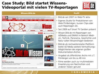Case Study: Bild startet Wissens-
Videoportal mit vielen TV-Reportagen
                                   Wissen.Bild.de                                         Profil

                                                                        Bild.de seit 2007 im Web-TV aktiv
                                                                        Eigenes Studio für Produktionen von
                                                                         Web-TV-Beiträgen, kurzen Clips oder
                                                                         auch Reportagen etc.
                                                                        Seit 2009 auf Smart TV Geräten präsent
                                                                        Wissen.Bild.de mit Reportagen von
                                                                         AZMedia und DMAX im Bereich Medi-
                                                                         zin, Technik, Panorama, Geschichte und
                                                                         Natur sollen Wissensfragen bedienen
                                                                        Bild.de als reichweitenstarke Plattform
                                                                         bietet AZ Media weitere Vermarktungs-
                                                                         Möglichkeiten des eigenen großen
                                                                         Dokumentation-Archivs
                                                                        Angebot als öffentliches Archiv mit z.T.
                                                                         Filmlängen von bis zu 40 min
                                                                        Filme werden auch zur multimedialen
                                                                         Erweiterung von Nachrichten und
Quelle: Unternehmensangaben, meedia.de, Screenshot von wissen.bil.de     anderen Texten genutzt

                                                                                                                    24
 