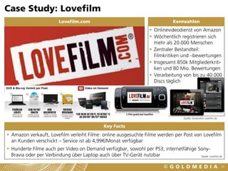 Case Study: Lovefilm
                         Lovefilm.com                                           Kennzahlen
                                                                     Onlinevideodienst von Amazon
                                                                     Wöchentlich registrieren sich
                                                                      mehr als 20.000 Menschen
                                                                     Zentraler Bestandteil:
                                                                      Filmkritiken und –bewertungen
                                                                     Insgesamt 850k Mitgliederkriti-
                                                                      ken und 80 Mio. Bewertungen
                                                                     Verarbeitung von bis zu 40.000
                                                                      Discs täglich




                                                                                     Quelle: Screenshot Lovefilm.de


                                              Key Facts
 Amazon verkauft, Lovefilm verleiht Filme: online ausgesuchte Filme werden per Post von Lovefilm
  an Kunden verschickt – Service ist ab 4,99€/Monat verfügbar
 Hunderte Filme auch per Video on Demand verfügbar, sowohl per PS3, internetfähige Sony-
  Bravia oder per Verbindung über Laptop auch über TV-Gerät nutzbar                  Quelle: Lovefilm.de



                                                                                                                      25
 