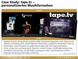Case Study: tape.tv –
personalisiertes Musikfernsehen
                                                  Tape.tv




Quelle: Screenshot www.tape.tv vom 17.8.2012


                                                   Profil

 Werbefinanzierter Online-Streaming-Dienst 2008 in Deutschland gestartet, erster Relaunch der
  Website und Usability 2010, zweiter Relaunch Herbst 2012; zusätzliches Abomodell in Planung
 Musikvideos: Zusammenarbeit mit großen Musik-Labels aber auch Eigenproduktionen
 4 Mio. Unique User aus Deutschland, Österreich und der Schweiz; 50.000 gleichzeitige Hörer
 200.000 On Demand User; 45.000 Videos; vorprogrammierte und personalisierte Streams
 Expansion auf den britischen Markt in Planung                                  Quelle: Unternehmensangaben



                                                                                                               26
 