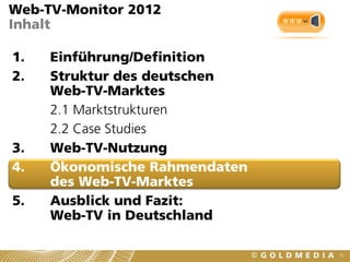Web-TV-Monitor 2012
Inhalt

1.   Einführung/Definition
2.   Struktur des deutschen
     Web-TV-Marktes
     2.1 Marktstrukturen
     2.2 Case Studies
3.   Web-TV-Nutzung
4.   Ökonomische Rahmendaten
     des Web-TV-Marktes
5.   Ausblick und Fazit:
     Web-TV in Deutschland

                               51
 