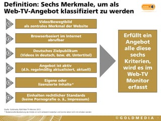 Definition: Sechs Merkmale, um als
Web-TV-Angebot klassifiziert zu werden
                                 Video/Bewegtbild
    1
                         als zentrales Merkmal der Website

                                  Browserbasiert im Internet                                                        Erfüllt ein
    2                                     abrufbar
                                                                                                                     Angebot
                           Deutsches Zielpublikum
                                                                                                                    alle diese
    3
                    (Videos in deutsch, bzw. dt. Untertitel)                                                           sechs
                                                                                                                    Kriterien,
                                Angebot ist aktiv
    4
                      (d.h. regelmäßig aktualisiert, aktuell)                                                       wird es im
                                                                                                                     Web-TV
    5
                                                Eigene oder                                                          Monitor
                                            lizenzierte Inhalte*
                                                                                                                      erfasst
                         Einhalten rechtlicher Standards
    6
                      (keine Pornografie o. ä., Impressum)

Quelle: Goldmedia, BLM Web-TV-Monitor 2012
* Redaktionelle Bearbeitung der Inhalte ist nicht verlässlich kodierbar und konnte daher nicht mit erhoben werden


                                                                                                                                  7
 