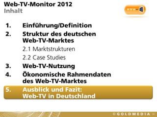 Web-TV-Monitor 2012
Inhalt

1.   Einführung/Definition
2.   Struktur des deutschen
     Web-TV-Marktes
     2.1 Marktstrukturen
     2.2 Case Studies
3.   Web-TV-Nutzung
4.   Ökonomische Rahmendaten
     des Web-TV-Marktes
5.   Ausblick und Fazit:
     Web-TV in Deutschland

                               64
 