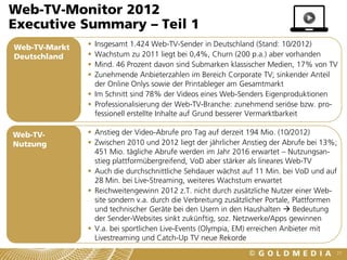 Web-TV-Monitor 2012
Executive Summary – Teil 1
Web-TV-Markt    Insgesamt 1.424 Web-TV-Sender in Deutschland (Stand: 10/2012)
Deutschland     Wachstum zu 2011 liegt bei 0,4%, Churn (200 p.a.) aber vorhanden
                Mind. 46 Prozent davon sind Submarken klassischer Medien, 17% von TV
                Zunehmende Anbieterzahlen im Bereich Corporate TV; sinkender Anteil
                 der Online Onlys sowie der Printableger am Gesamtmarkt
                Im Schnitt sind 78% der Videos eines Web-Senders Eigenproduktionen
                Professionalisierung der Web-TV-Branche: zunehmend seriöse bzw. pro-
                 fessionell erstellte Inhalte auf Grund besserer Vermarktbarkeit

Web-TV-         Anstieg der Video-Abrufe pro Tag auf derzeit 194 Mio. (10/2012)
Nutzung         Zwischen 2010 und 2012 liegt der jährlicher Anstieg der Abrufe bei 13%;
                 451 Mio. tägliche Abrufe werden im Jahr 2016 erwartet – Nutzungsan-
                 stieg plattformübergreifend, VoD aber stärker als lineares Web-TV
                Auch die durchschnittliche Sehdauer wächst auf 11 Min. bei VoD und auf
                 28 Min. bei Live-Streaming, weiteres Wachstum erwartet
                Reichweitengewinn 2012 z.T. nicht durch zusätzliche Nutzer einer Web-
                 site sondern v.a. durch die Verbreitung zusätzlicher Portale, Plattformen
                 und technischer Geräte bei den Usern in den Haushalten  Bedeutung
                 der Sender-Websites sinkt zukünftig, soz. Netzwerke/Apps gewinnen
                V.a. bei sportlichen Live-Events (Olympia, EM) erreichen Anbieter mit
                 Livestreaming und Catch-Up TV neue Rekorde
                                                                                         77
 