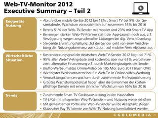 Web-TV-Monitor 2012
Executive Summary – Teil 2
Endgeräte          Abrufe über mobile Geräte 2012 bei 18% ; Smart TV bei 5% der Ge-
Nutzung             samtabrufe, Wachstum voraussichtlich auf zusammen 53% bis 2016
                   Bereits 51% der Web-TV-Sender mit mobiler und 23% mit Smart TV App
                   Bei einigen starken Web-TV-Marken steht der App-Launch noch aus, z.T.
                    Verzögerung wegen anspruchsvollen Lösungen bei dig. Verschlüsselung
                   Steigende Erwartungshaltung: 2/3 der Sender geht von einer Verschie-
                    bung der Nutzungsdominanz von station. auf mobilen Vertriebskanal aus

Wirtschaftliche    Kostendeckungsgrad der deutschen Web-TV-Sender 2012 liegt bei 71%
Situation          95% aller Web-TV-Angebote sind kostenlos; aber nur 61% werbefinan-
                    ziert; alternative Finanzierung z.T. durch Marketingbudgets der Sender
                   Brutto-Werbeumsätze Online-Video bei 195 Mio. Euro 2011 (nach OVK)
                   Wichtigster Werbeumsatztreiber für Web-TV ist Online-Video-Werbung
                   Vermarktungschancen wachsen durch zunehmende Professionalisierung
                   Größtes Wachstumspotenzial haben aber die Einnahmen der kosten-
                    pflichtige Dienste mit einem jährlichen Wachstum von 66% bis 2016

Trends               Zunehmende Smart TV Geräteausstattung in den Haushalten
                     TV-EPGS mit integrierten Web-TV-Sendern wird Nutzung weiter erhöhen
                     Mit gemeinsamen Portal aller Web-TV-Sender würde Akzeptanz steigen
                     Klassisches Pay-TV könnte von Web-TV-Nutzung kannibalisiert werden
                                                                                             78
 