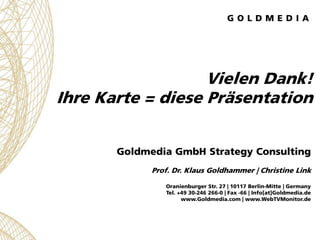 Vielen Dank!
Ihre Karte = diese Präsentation


       Goldmedia GmbH Strategy Consulting
             Prof. Dr. Klaus Goldhammer | Christine Link

                Oranienburger Str. 27 | 10117 Berlin-Mitte | Germany
                Tel. +49 30-246 266-0 | Fax -66 | Info[at]Goldmedia.de
                      www.Goldmedia.com | www.WebTVMonitor.de
 
