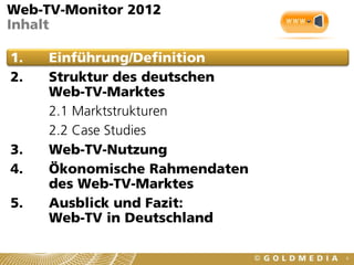 Web-TV-Monitor 2012
Inhalt

1.   Einführung/Definition
2.   Struktur des deutschen
     Web-TV-Marktes
     2.1 Marktstrukturen
     2.2 Case Studies
3.   Web-TV-Nutzung
4.   Ökonomische Rahmendaten
     des Web-TV-Marktes
5.   Ausblick und Fazit:
     Web-TV in Deutschland

                               4
 
