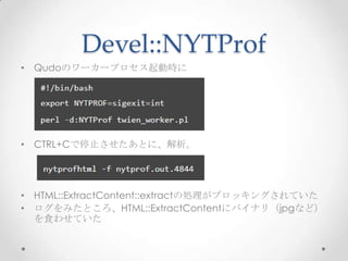 Devel::NYTProf
• Qudoのワーカープロセス起動時に

• CTRL+Cで停止させたあとに、解析。

• HTML::ExtractContent::extractの処理がブロッキングされていた
• ログをみたところ、HTML::ExtractContentにバイナリ（jpgなど）
を食わせていた

 