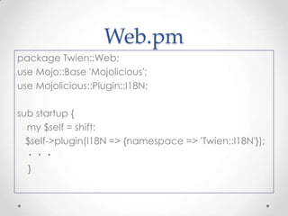 Web.pm
package Twien::Web;
use Mojo::Base 'Mojolicious';
use Mojolicious::Plugin::I18N;
sub startup {
my $self = shift;
$self->plugin(I18N => {namespace => 'Twien::I18N'});
・・・
}

 